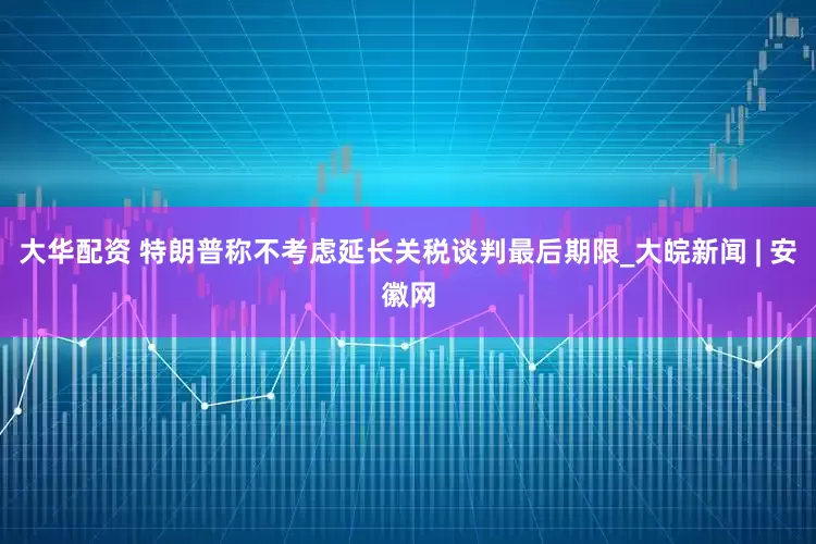 大华配资 特朗普称不考虑延长关税谈判最后期限_大皖新闻 | 安徽网