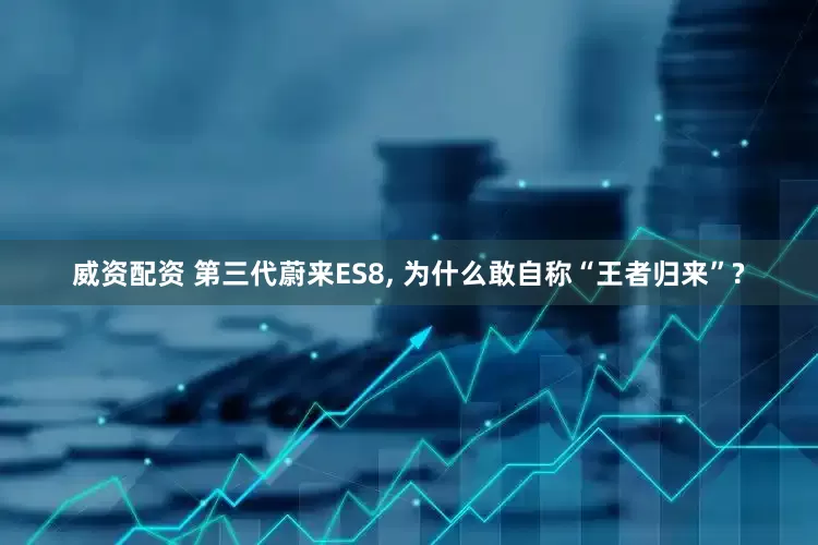 威资配资 第三代蔚来ES8, 为什么敢自称“王者归来”?