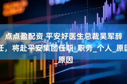 点点盈配资 平安好医生总裁吴军辞任，将赴平安集团任职_职务_个人_原因