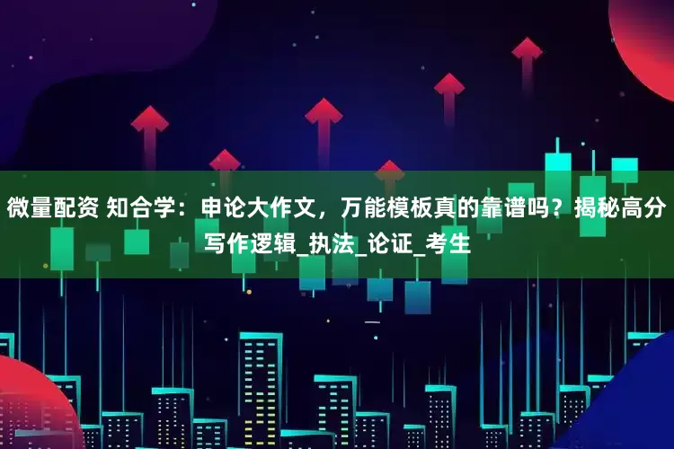微量配资 知合学：申论大作文，万能模板真的靠谱吗？揭秘高分写作逻辑_执法_论证_考生