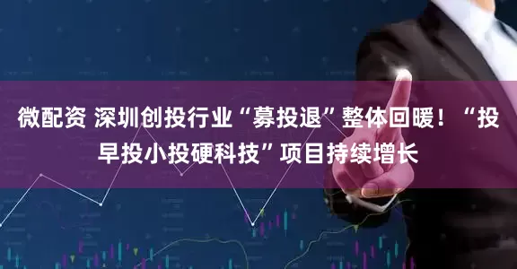 微配资 深圳创投行业“募投退”整体回暖！“投早投小投硬科技”项目持续增长