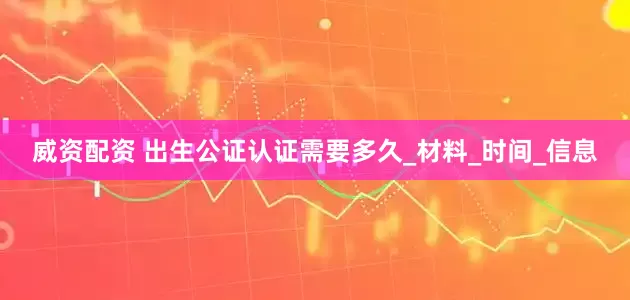 威资配资 出生公证认证需要多久_材料_时间_信息