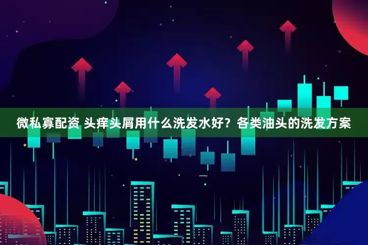 微私寡配资 头痒头屑用什么洗发水好？各类油头的洗发方案