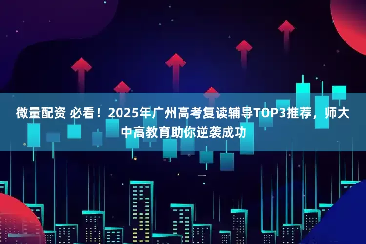 微量配资 必看！2025年广州高考复读辅导TOP3推荐，师大中高教育助你逆袭成功