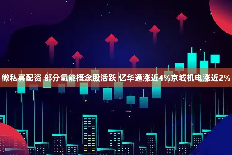 微私寡配资 部分氢能概念股活跃 亿华通涨近4%京城机电涨近2%