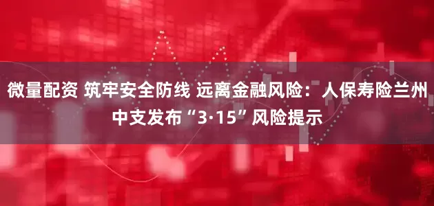 微量配资 筑牢安全防线 远离金融风险：人保寿险兰州中支发布“3·15”风险提示