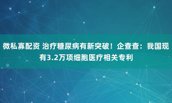 微私寡配资 治疗糖尿病有新突破！企查查：我国现有3.2万项细胞医疗相关专利