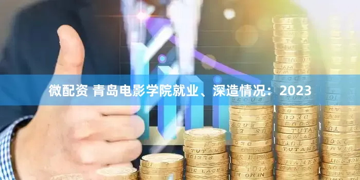 微配资 青岛电影学院就业、深造情况：2023
