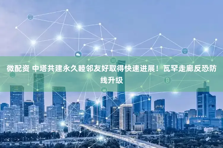 微配资 中塔共建永久睦邻友好取得快速进展！瓦罕走廊反恐防线升级